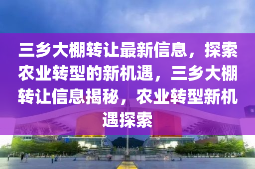 三乡大棚转让最新信息，探索农业转型的新机遇，三乡大棚转让信息揭秘，农业转型新机遇探索