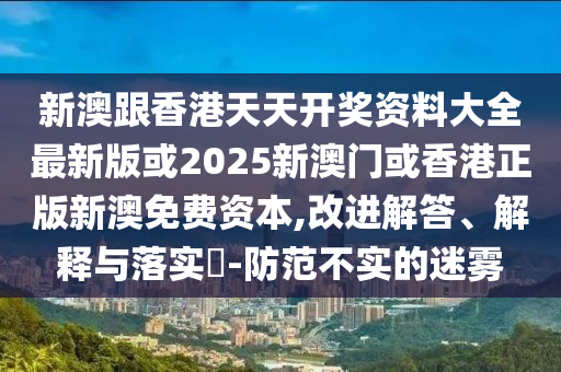 新澳跟香港天天开奖资料大全最新版或2025新澳门或香港正版新澳免费资本,改进解答、解释与落实​-防范不实的迷雾