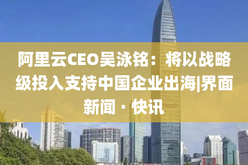 阿里云CEO吴泳铭：将以战略级投入支持中国企业出海|界面新闻 · 快讯