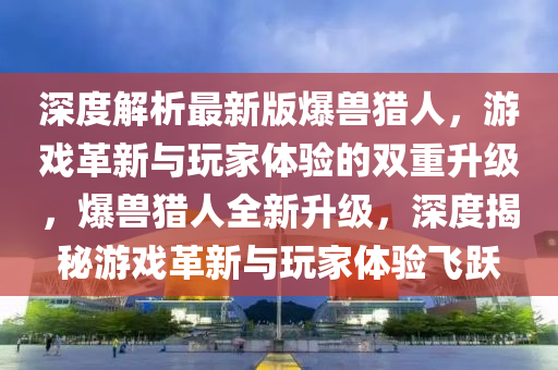 深度解析最新版爆兽猎人，游戏革新与玩家体验的双重升级，爆兽猎人全新升级，深度揭秘游戏革新与玩家体验飞跃