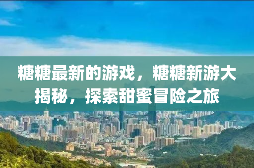 糖糖最新的游戏，糖糖新游大揭秘，探索甜蜜冒险之旅