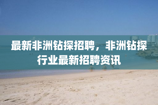 最新非洲钻探招聘，非洲钻探行业最新招聘资讯
