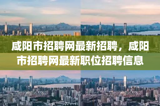 咸阳市招聘网最新招聘，咸阳市招聘网最新职位招聘信息