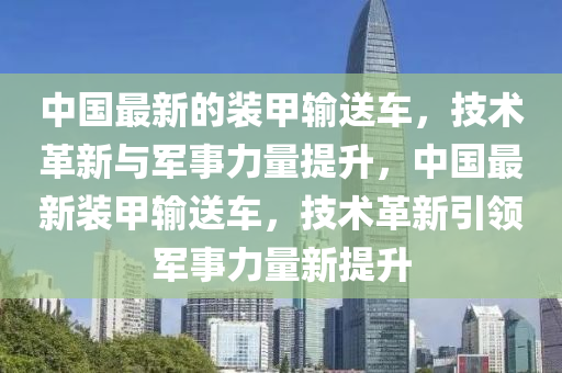 中国最新的装甲输送车，技术革新与军事力量提升，中国最新装甲输送车，技术革新引领军事力量新提升