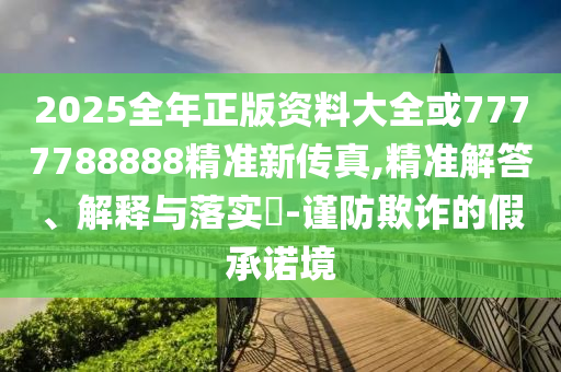 2025全年正版资料大全或7777788888精准新传真,精准解答、解释与落实​-谨防欺诈的假承诺境