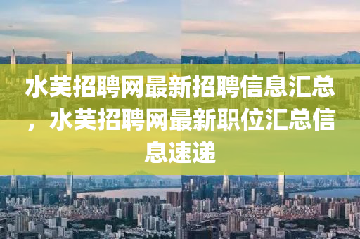 水芙招聘网最新招聘信息汇总，水芙招聘网最新职位汇总信息速递