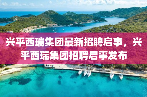 兴平西瑞集团最新招聘启事，兴平西瑞集团招聘启事发布