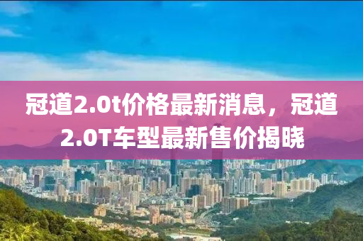 冠道2.0t价格最新消息，冠道2.0T车型最新售价揭晓