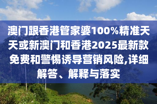 澳门跟香港管家婆100%精准天天或新澳门和香港2025最新款免费和警惕诱导营销风险,详细解答、解释与落实