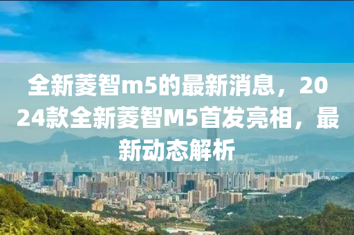 全新菱智m5的最新消息，2024款全新菱智M5首发亮相，最新动态解析