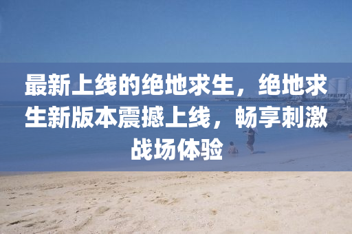 最新上线的绝地求生，绝地求生新版本震撼上线，畅享刺激战场体验