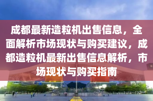 成都最新造粒机出售信息，全面解析市场现状与购买建议，成都造粒机最新出售信息解析，市场现状与购买指南