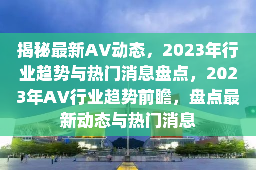 揭秘最新AV动态，2023年行业趋势与热门消息盘点，2023年AV行业趋势前瞻，盘点最新动态与热门消息