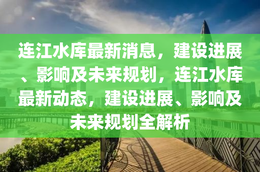 连江水库最新消息，建设进展、影响及未来规划，连江水库最新动态，建设进展、影响及未来规划全解析