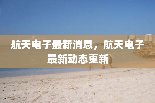 航天电子最新消息，航天电子最新动态更新