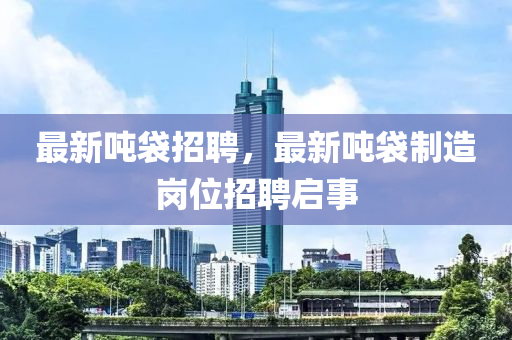 最新吨袋招聘，最新吨袋制造岗位招聘启事