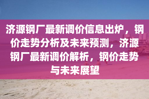 济源钢厂最新调价信息出炉，钢价走势分析及未来预测，济源钢厂最新调价解析，钢价走势与未来展望
