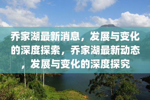 乔家湖最新消息，发展与变化的深度探索，乔家湖最新动态，发展与变化的深度探究