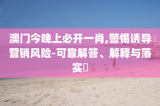 澳门今晚上必开一肖,警惕诱导营销风险-可靠解答、解释与落实​