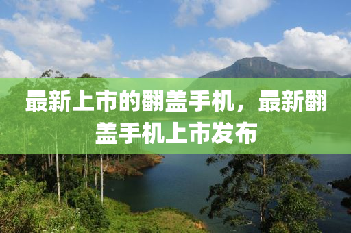 最新上市的翻盖手机，最新翻盖手机上市发布