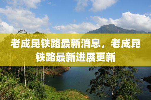 老成昆铁路最新消息，老成昆铁路最新进展更新