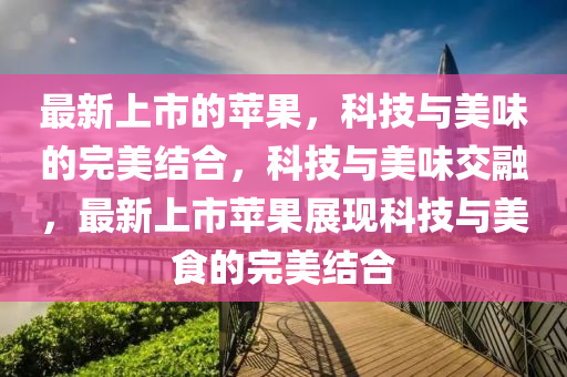 最新上市的苹果，科技与美味的完美结合，科技与美味交融，最新上市苹果展现科技与美食的完美结合