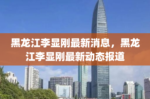 黑龙江李显刚最新消息，黑龙江李显刚最新动态报道