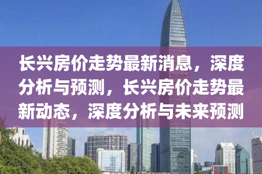长兴房价走势最新消息，深度分析与预测，长兴房价走势最新动态，深度分析与未来预测
