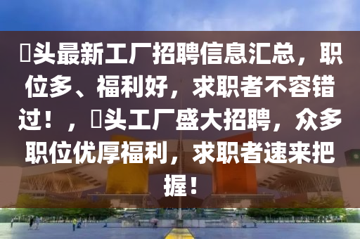 琯头最新工厂招聘信息汇总，职位多、福利好，求职者不容错过！，琯头工厂盛大招聘，众多职位优厚福利，求职者速来把握！