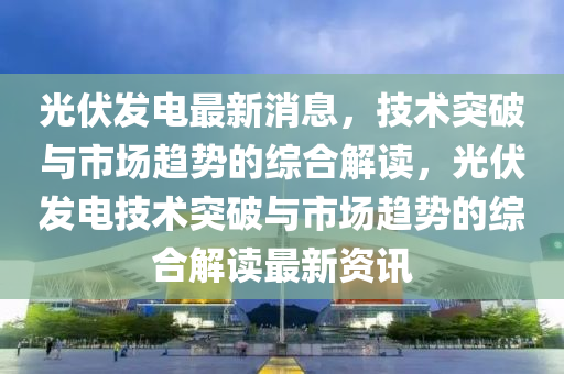 光伏发电最新消息，技术突破与市场趋势的综合解读，光伏发电技术突破与市场趋势的综合解读最新资讯