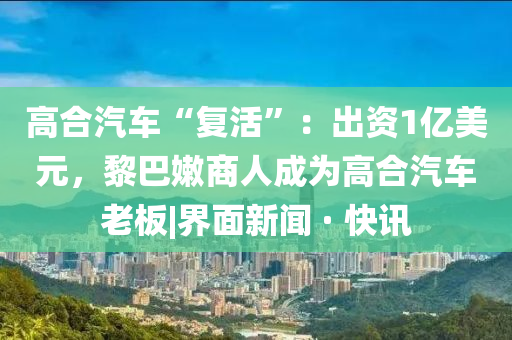 高合汽车“复活”：出资1亿美元，黎巴嫩商人成为高合汽车老板|界面新闻 · 快讯