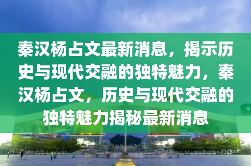 秦汉杨占文最新消息，揭示历史与现代交融的独特魅力，秦汉杨占文，历史与现代交融的独特魅力揭秘最新消息