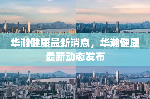 华瀚健康最新消息，华瀚健康最新动态发布