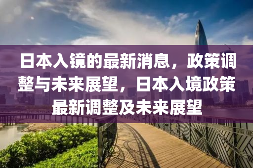 日本入镜的最新消息，政策调整与未来展望，日本入境政策最新调整及未来展望