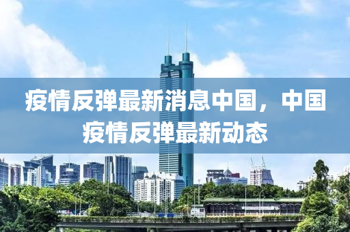 疫情反弹最新消息中国，中国疫情反弹最新动态