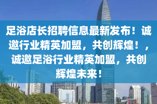 足浴店长招聘信息最新发布！诚邀行业精英加盟，共创辉煌！，诚邀足浴行业精英加盟，共创辉煌未来！