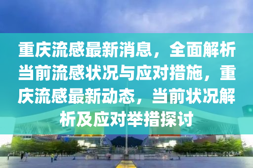 重庆流感最新消息，全面解析当前流感状况与应对措施，重庆流感最新动态，当前状况解析及应对举措探讨