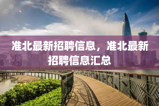 准北最新招聘信息，准北最新招聘信息汇总