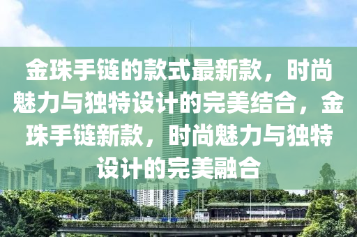 金珠手链的款式最新款，时尚魅力与独特设计的完美结合，金珠手链新款，时尚魅力与独特设计的完美融合