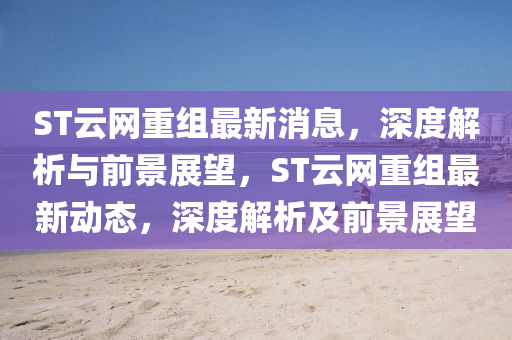 ST云网重组最新消息，深度解析与前景展望，ST云网重组最新动态，深度解析及前景展望