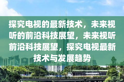 探究电视的最新技术，未来视听的前沿科技展望，未来视听前沿科技展望，探究电视最新技术与发展趋势