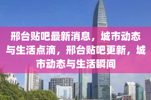 邢台贴吧最新消息，城市动态与生活点滴，邢台贴吧更新，城市动态与生活瞬间