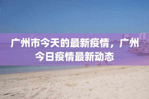 广州市今天的最新疫情，广州今日疫情最新动态