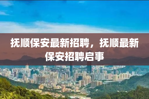 抚顺保安最新招聘，抚顺最新保安招聘启事
