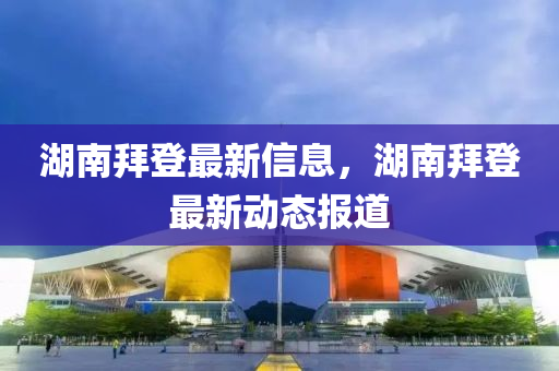 湖南拜登最新信息，湖南拜登最新动态报道