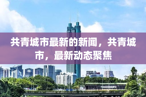 共青城市最新的新闻，共青城市，最新动态聚焦