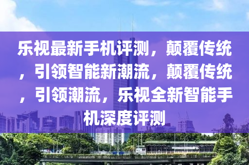 乐视最新手机评测，颠覆传统，引领智能新潮流，颠覆传统，引领潮流，乐视全新智能手机深度评测
