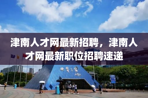 津南人才网最新招聘，津南人才网最新职位招聘速递