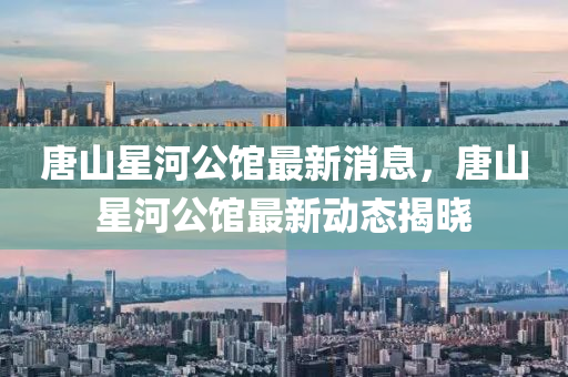 唐山星河公馆最新消息，唐山星河公馆最新动态揭晓