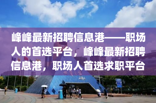 峰峰最新招聘信息港——职场人的首选平台，峰峰最新招聘信息港，职场人首选求职平台